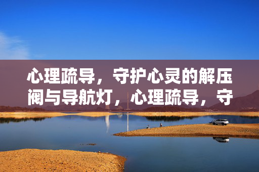 心理疏导,守护心灵的解压阀与导航灯,心理疏导,守护心灵的解压阀与导航灯