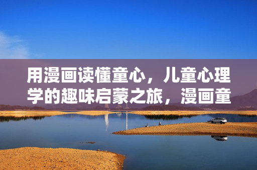用漫画读懂童心，儿童心理学的趣味启蒙之旅，漫画童心，儿童心理学的趣味启蒙之旅