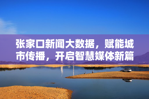张家口新闻大数据，赋能城市传播，开启智慧媒体新篇章，张家口新闻大数据赋能城市传播 开启智慧媒体新篇章