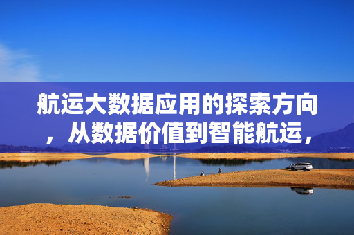 航运大数据应用的探索方向，从数据价值到智能航运，航运大数据应用的探索方向，从数据价值到智能航运