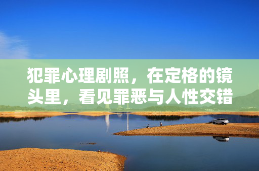 犯罪心理剧照，在定格的镜头里，看见罪恶与人性交错的深渊，犯罪心理剧照，定格镜头里的罪恶人性深渊