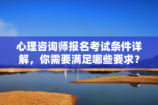 心理咨询师报名考试条件详解，你需要满足哪些要求？心理咨询师报名考试条件详解