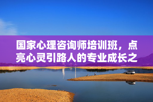 国家心理咨询师培训班，点亮心灵引路人的专业成长之路，国家心理咨询师培训班，点亮心灵引路人的专业成长之路