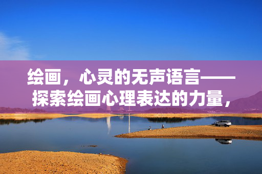 绘画，心灵的无声语言——探索绘画心理表达的力量，心灵的无声语言，绘画心理表达的力量