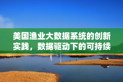 美国渔业大数据系统的创新实践，数据驱动下的可持续渔业管理，美国渔业大数据系统创新实践，数据驱动可持续渔业管理