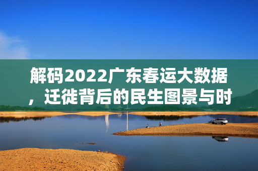 解码2022广东春运大数据，迁徙背后的民生图景与时代坚守，解码2022广东春运，迁徙中的民生图景与时代坚守