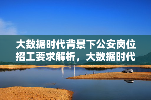 大数据时代背景下公安岗位招工要求解析，大数据时代背景下公安岗位招工要求解析