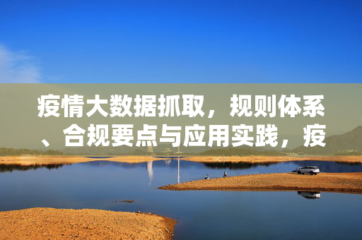 疫情大数据抓取，规则体系、合规要点与应用实践，疫情大数据抓取，规则体系、合规要点与应用实践