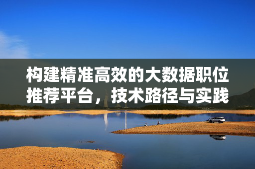 构建精准高效的大数据职位推荐平台，技术路径与实践价值，构建精准高效的大数据职位推荐平台，技术路径与实践价值