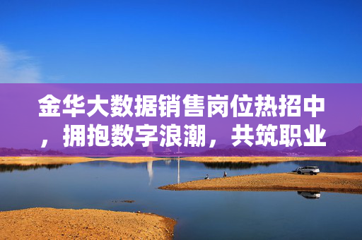 金华大数据销售岗位热招中，拥抱数字浪潮，共筑职业新高度！金华大数据销售热招中，拥抱数字浪潮，共筑职业新高度