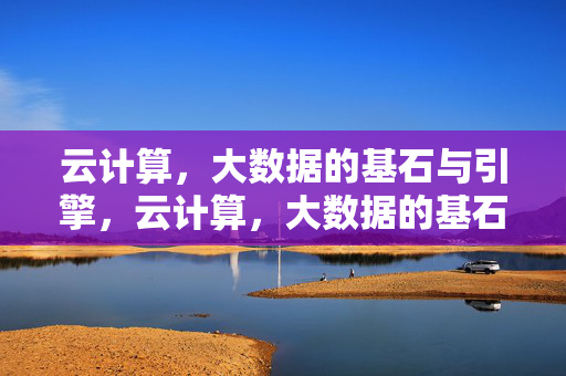 云计算，大数据的基石与引擎，云计算，大数据的基石与引擎