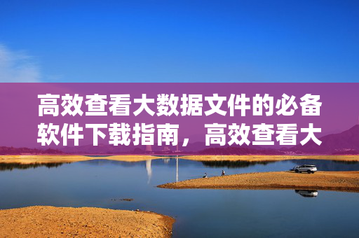 高效查看大数据文件的必备软件下载指南，高效查看大数据文件的必备软件下载指南