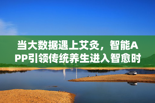 当大数据遇上艾灸，智能APP引领传统养生进入智愈时代，大数据赋能艾灸，智能APP开启智愈养生时代