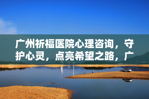 广州祈福医院心理咨询,守护心灵,点亮希望之路,广州祈福医院心理咨询,守护心灵,点亮希望
