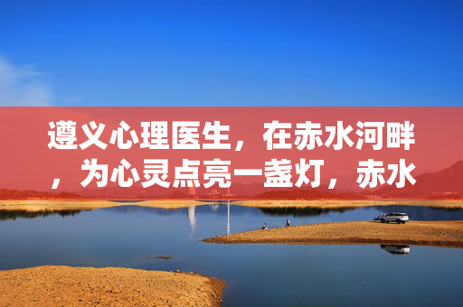 遵义心理医生，在赤水河畔，为心灵点亮一盏灯，赤水河畔，遵义心理医生点亮心灵之灯