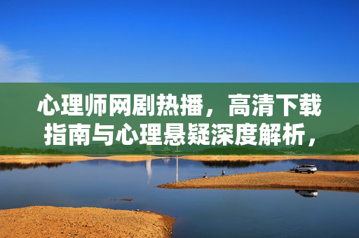 心理师网剧热播，高清下载指南与心理悬疑深度解析，心理师网剧热播，高清下载指南与心理悬疑深度解析