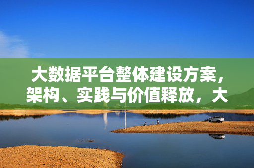 大数据平台整体建设方案，架构、实践与价值释放，大数据平台整体建设方案，架构、实践与价值释放