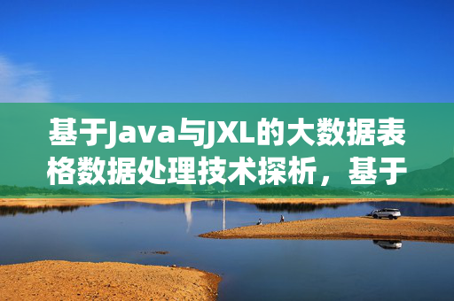 基于Java与JXL的大数据表格数据处理技术探析，基于Java与JXL的大数据表格数据处理技术探析