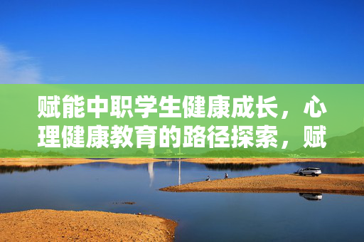 赋能中职学生健康成长，心理健康教育的路径探索，赋能中职学生健康成长，心理健康教育路径探索