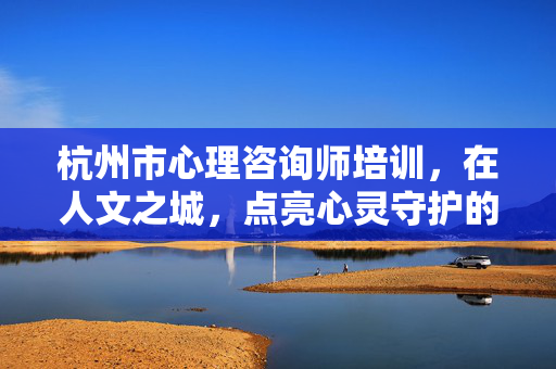 杭州市心理咨询师培训，在人文之城，点亮心灵守护的专业之光，杭州人文之城，心理咨询师培训点亮心灵守护之光