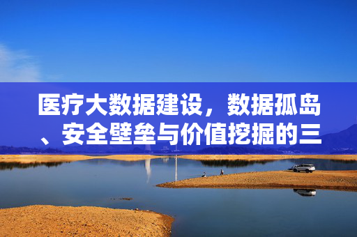 医疗大数据建设，数据孤岛、安全壁垒与价值挖掘的三重困境，医疗大数据建设，数据孤岛、安全壁垒与价值挖掘的三重困境