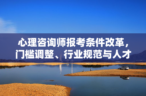 心理咨询师报考条件改革，门槛调整、行业规范与人才培育的新探索，心理咨询师报考条件改革，门槛调整、行业规范与人才培育新探索