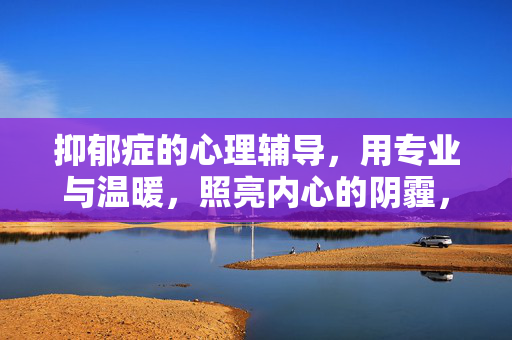 抑郁症的心理辅导，用专业与温暖，照亮内心的阴霾，抑郁症心理辅导，专业温暖照亮内心阴霾