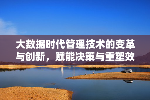 大数据时代管理技术的变革与创新，赋能决策与重塑效率，大数据时代管理技术变革创新，赋能决策重塑效率