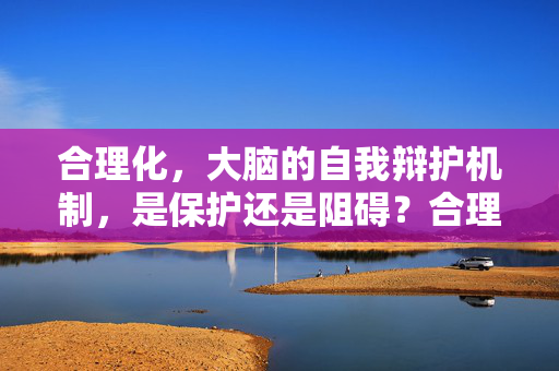 合理化，大脑的自我辩护机制，是保护还是阻碍？合理化，大脑的自我辩护，保护还是阻碍？