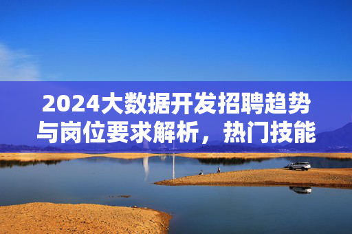 2024大数据开发招聘趋势与岗位要求解析，热门技能与薪资前景，2024大数据开发招聘趋势，岗位要求、热门技能与薪资前景解析