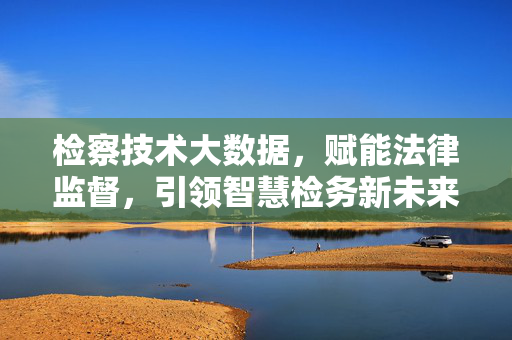 检察技术大数据，赋能法律监督，引领智慧检务新未来，检察大数据赋能法律监督 引领智慧检务新未来