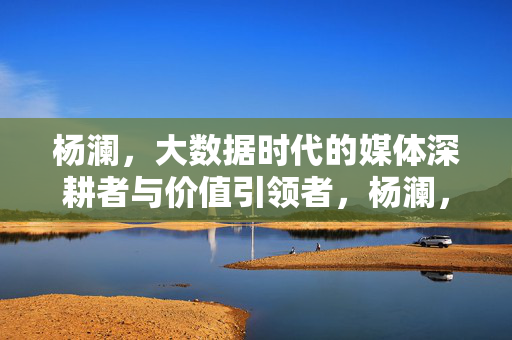 杨澜，大数据时代的媒体深耕者与价值引领者，杨澜，大数据时代的媒体深耕者与价值引领者
