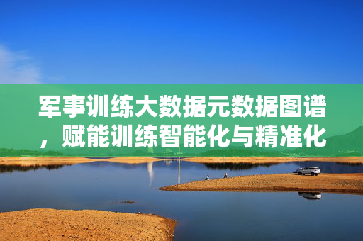 军事训练大数据元数据图谱,赋能训练智能化与精准化的核心引擎,军事训练大数据元数据图谱,训练智能化与精准化的核心引擎