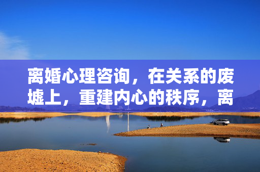 离婚心理咨询，在关系的废墟上，重建内心的秩序，离婚心理咨询，在废墟上重建内心的秩序