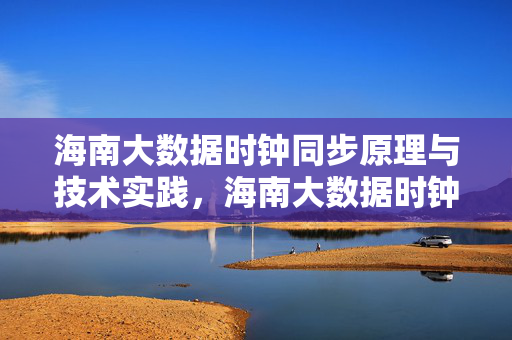 海南大数据时钟同步原理与技术实践，海南大数据时钟同步原理与技术实践