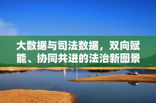 大数据与司法数据，双向赋能、协同共进的法治新图景