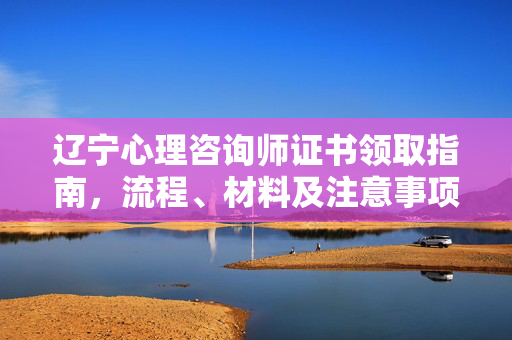 辽宁心理咨询师证书领取指南，流程、材料及注意事项，辽宁心理咨询师证书领取指南，流程、材料及注意事项
