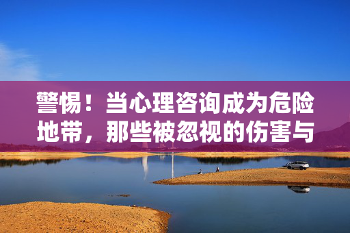 警惕!当心理咨询成为危险地带,那些被忽视的伤害与边界,警惕!心理咨询危险地带,被忽视的伤害与边界