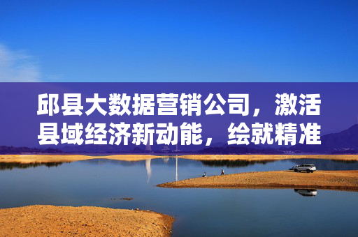 邱县大数据营销公司，激活县域经济新动能，绘就精准营销新图景，邱县大数据营销公司，激活县域经济新动能，绘就精准营销新图景