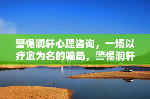警惕润轩心理咨询，一场以疗愈为名的骗局，警惕润轩心理咨询，以疗愈为名的骗局