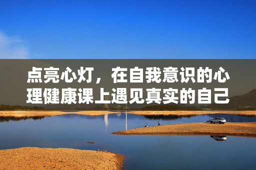 点亮心灯，在自我意识的心理健康课上遇见真实的自己，点亮心灯，在自我意识课堂遇见真实的自己