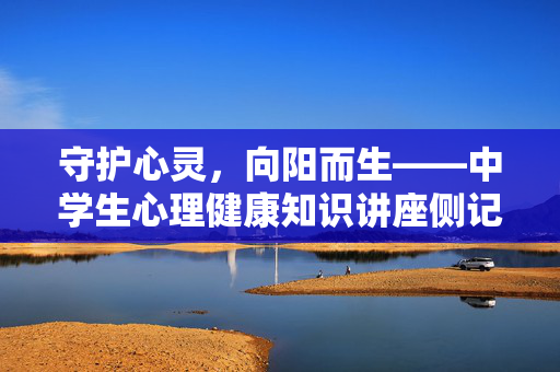 守护心灵，向阳而生——中学生心理健康知识讲座侧记，守护心灵，向阳而生——中学生心理健康讲座