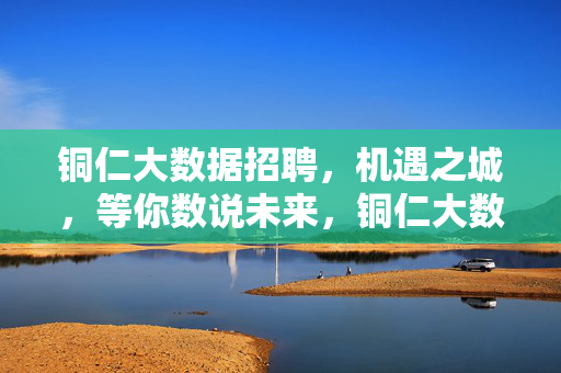 铜仁大数据招聘，机遇之城，等你数说未来，铜仁大数据招聘，机遇之城，等你数说未来