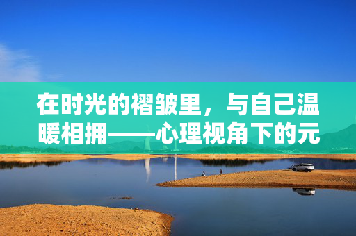 在时光的褶皱里，与自己温暖相拥——心理视角下的元旦新启，时光褶皱里，温暖相拥，元旦心理新启