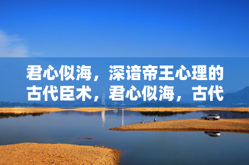 君心似海，深谙帝王心理的古代臣术，君心似海，古代臣术帝王心解