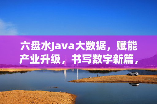 六盘水Java大数据，赋能产业升级，书写数字新篇，六盘水Java大数据赋能产业升级 书写数字新篇