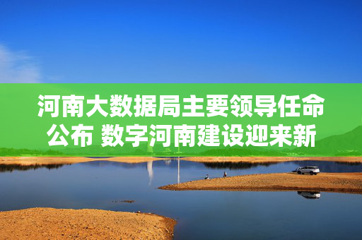 河南大数据局主要领导任命公布 数字河南建设迎来新引擎，河南大数据局主要领导任命公布 数字河南建设迎来新引擎