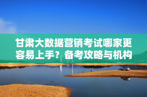 甘肃大数据营销考试哪家更容易上手？备考攻略与机构选择指南，甘肃大数据营销考试，机构选择与备考攻略，哪家更容易上手？