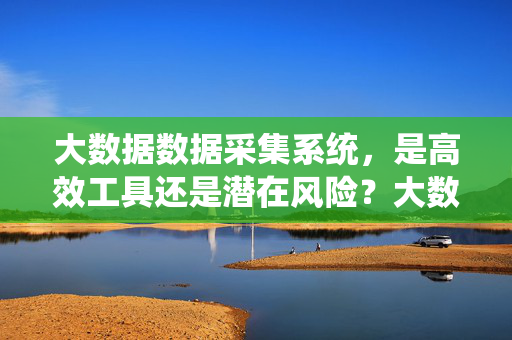 大数据数据采集系统，是高效工具还是潜在风险？大数据采集系统，高效工具抑或潜在风险？