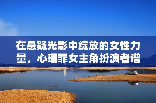 在悬疑光影中绽放的女性力量，心理罪女主角扮演者谱系，悬疑光影下的女性力量谱系，心理罪女主角扮演者